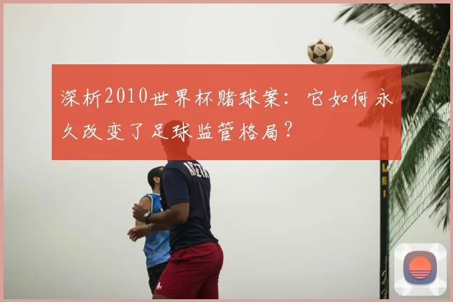 深析2010世界杯赌球案：它如何永久改变了足球监管格局？