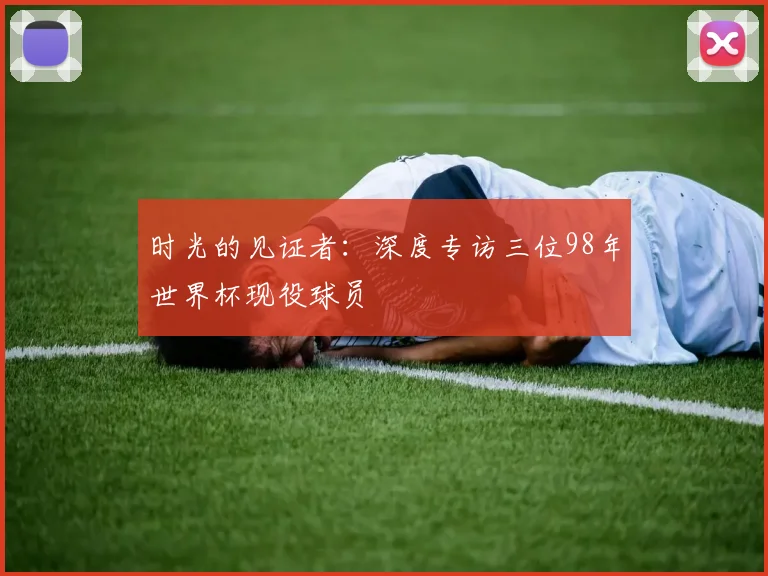 时光的见证者:深度专访三位98年世界杯现役球员