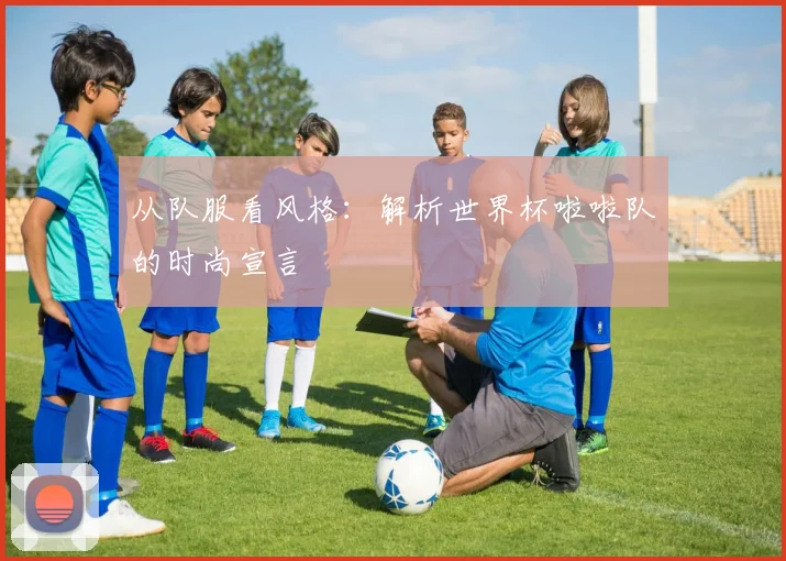 从队服看风格:解析世界杯啦啦队的时尚宣言