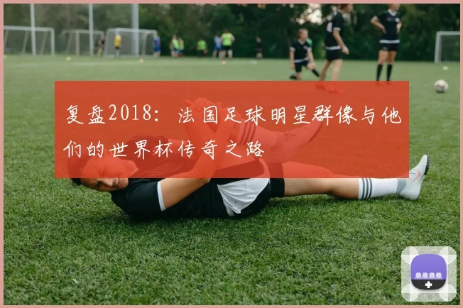复盘2018：法国足球明星群像与他们的世界杯传奇之路