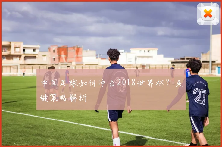 中国足球如何冲击2018世界杯？关键策略解析