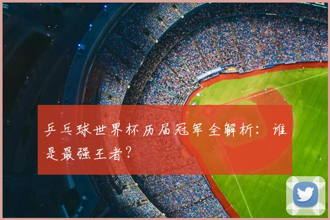 乒乓球世界杯历届冠军全解析：谁是最强王者？