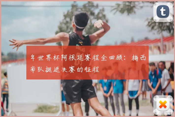 年世界杯阿根廷赛程全回顾：梅西率队挺进决赛的征程