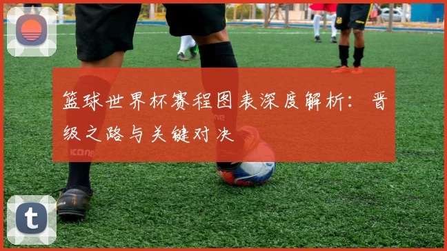 篮球世界杯赛程图表深度解析：晋级之路与关键对决