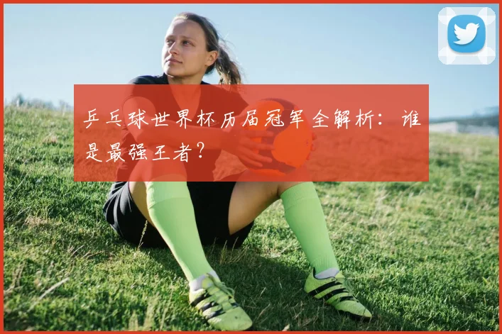 乒乓球世界杯历届冠军全解析：谁是最强王者？