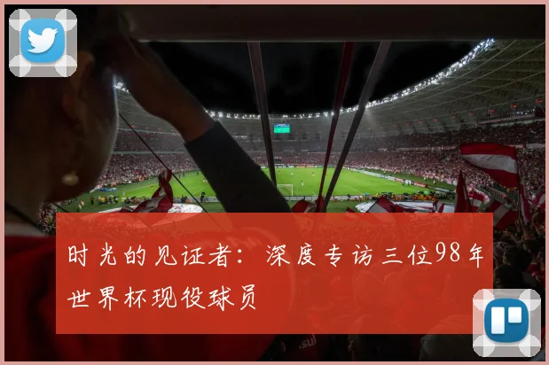 时光的见证者：深度专访三位98年世界杯现役球员
