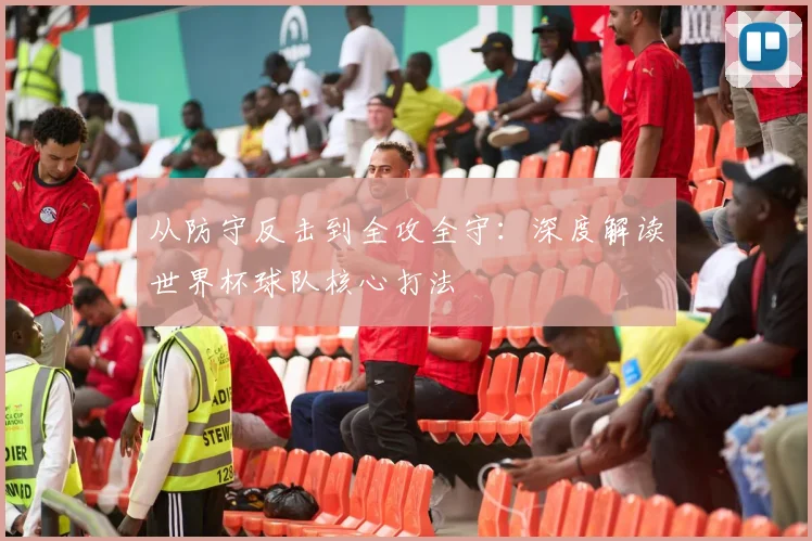 从防守反击到全攻全守：深度解读世界杯球队核心打法