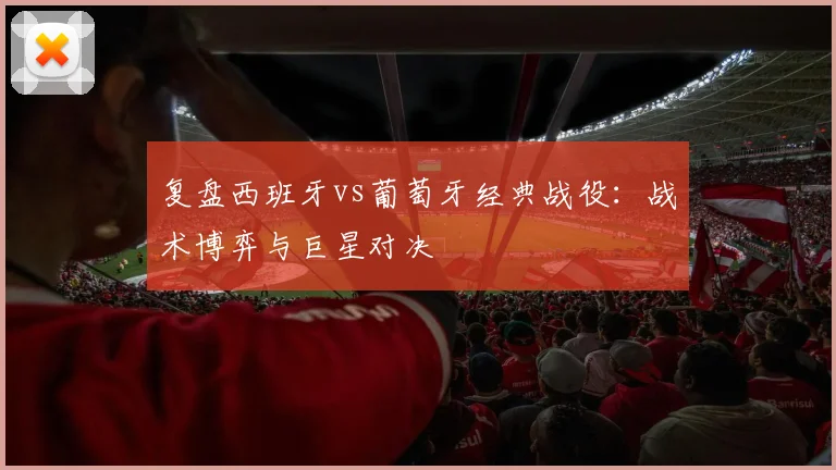 复盘西班牙vs葡萄牙经典战役：战术博弈与巨星对决