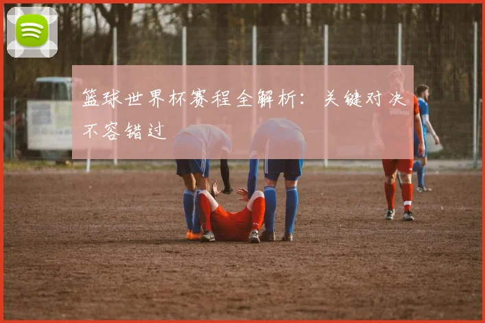 篮球世界杯赛程全解析：关键对决不容错过