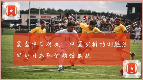 复盘中日对决：中国女排的制胜法宝与日本队的顽强抵抗