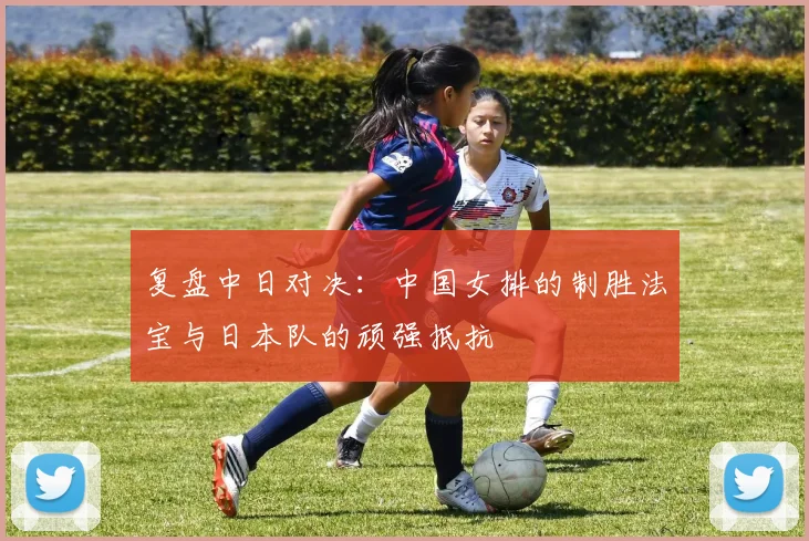 复盘中日对决：中国女排的制胜法宝与日本队的顽强抵抗